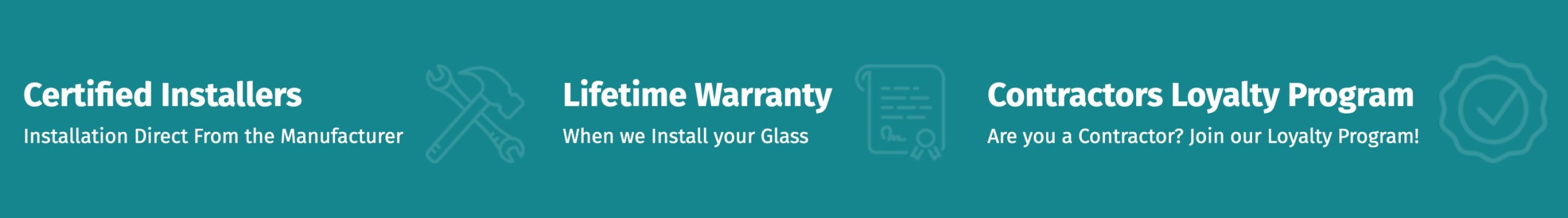 Certified Installers Installation Direct From the Manufacturer | Lifetime Warranty When we Install your Glass | Contractors Loyalty Program Are you a Contractor? Join our Loyalty Program!